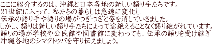 ここに紹介するのは、沖縄と日本各地の新しい語り手たちです。 1世紀に入って、私たちのラ暮らしは急速に変化し、伝承の語り手や語りの場がつぎつぎと姿を消していきました。 しかし、語りは新しい語り手たちによって途絶えることなく語り継がれています。 
    語りの場が学校や公民館や図書館に変わっても、伝承の語りを受け継ぎ、沖縄各地のシマクトゥバを守り伝えましょう。